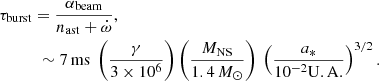 $$ \begin{aligned}&\tau _{\rm burst} = \frac{\alpha _{\rm beam}}{n_{\rm ast} + \dot{\omega }} \nonumber ,\\&\qquad \quad \sim 7\mathrm{\, ms} \ \left(\frac{\gamma }{3\times 10^6}\right) \left(\frac{M_{\rm NS}}{1.4\,M_{\odot }}\right)\ \left(\frac{a_{*}}{10^{-2} \mathrm{U.A.}}\right)^{3/2} . \end{aligned} $$