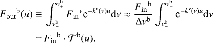 \begin{align*} {{F}_{\mathrm{out}}}^{{\mathrm{b}}}(u)\equiv&\, \int_{\nu^{\mathrm{b}}_{-}}^{\nu^{\mathrm{b}}_{+}} {{F}_{\mathrm{in}}}^{\nu}\text{e}^{- k^{\nu} (\nu) u} \mathrm{d} \nu\approx \frac{{{F}_{\mathrm{in}}}^{{\mathrm{b}}}}{\Delta \nu ^{{\mathrm{b}}}} \int_{\nu^{\mathrm{b}}_{-}}^{\nu^{\mathrm{b}}_{+}} \text{e}^{- k^{\nu} (\nu) u} \mathrm{d} \nu\nonumber\\ \,{=}&\, {{F}_{\mathrm{in}}}^{{\mathrm{b}}}\cdot{\mathcal{T}}^{{\mathrm{b}}}(u). \end{align*}