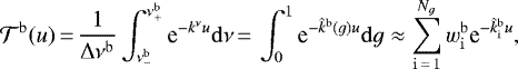 \begin{align*} {\mathcal{T}}^{{\mathrm{b}}}(u)\,{=}\,\frac{1}{\Delta \nu ^{{\mathrm{b}}}}\int_{\nu^{\mathrm{b}}_{-}}^{\nu^{\mathrm{b}}_{+}} \text{e}^{- k^{\nu} u} \mathrm{d} \nu\,{=}\, \int_{0}^{1} \text{e}^{- \hat{k}^{\mathrm{b}} (g) u} \mathrm{d} g \approx \sum_{{\mathrm{i}}\,{=}\,1}^{N_g} \wb_{\mathrm{i}} \text{e}^{- \kfuncb_{\mathrm{i}} u}, \end{align*}