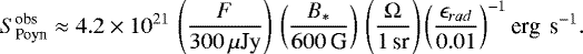 Mathematical equation: \begin{equation*}S^{\textrm{obs}}_{\textrm{Poyn}} \approx 4.2\times10^{21} \, \left(\frac{F}{300\, \mu{\textrm{Jy}}}\right) \, \left(\frac{B_{\ast}}{600\,\textrm{G}}\right) \,\left(\frac{\Omega}{\textrm{1\,sr}}\right) \left(\frac{\epsilon_{rad}}{0.01}\right)^{-1} \textrm{erg \,s}^{-1}. \end{equation*}