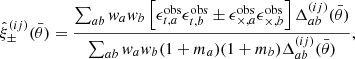 $$ \begin{aligned} \hat{\xi }^{(ij)}_\pm (\bar{\theta })=\frac{\sum _{ab} w_a w_b \left[\epsilon ^\mathrm{obs}_{{t},a}\epsilon ^\mathrm{obs}_{{t},b} \pm \epsilon ^\mathrm{obs}_{\times ,a}\epsilon ^\mathrm{obs}_{\times ,b}\right] \Delta ^{(ij)}_{ab}(\bar{\theta }) }{\sum _{ab} w_a w_b (1+m_a)(1+m_b) \Delta ^{(ij)}_{ab}(\bar{\theta }) } , \end{aligned} $$