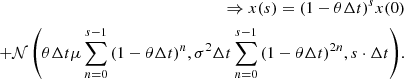 $$ \begin{aligned} \Rightarrow x(s) = (1-\theta \Delta t)^{s} x(0) \\ +\mathcal{N} \left(\theta \Delta t \mu \sum _{n=0}^{s-1}{(1-\theta \Delta t)^{n}}, \sigma ^{2}\Delta t \sum _{n=0}^{s-1}{(1-\theta \Delta t)^{2n}}, s\cdot \Delta t\right)\!. \end{aligned} $$