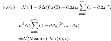 $$ \begin{aligned} \Rightarrow x(s)&= \mathcal{N} ((1-\theta \Delta t)^{s} x(0) + \theta \Delta t \mu \sum _{n=0}^{s-1}{(1-\theta \Delta t)^{n}}, \\&\quad \sigma ^{2}\Delta t \sum _{n=0}^{s-1}{(1-\theta \Delta t)^{2n}}, s\cdot \Delta t)\\&\quad \hat{=} \mathcal{N} (\mathrm{Mean} (x),\mathrm{Var} (x),t). \end{aligned} $$