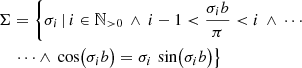 $$ \begin{aligned} \begin{split} \Sigma&= \left\{ \sigma _i \,\vert \, i \in \mathbb{N} _{>0} \,\wedge \, i-1<\frac{\sigma _i b}{\pi } < i \,\wedge \, \cdots \right.\\&\left. \mathrel \cdots \wedge \, \cos \bigl ( \sigma _i b\bigr ) = \sigma _i\, \sin \bigl ( \sigma _i b\bigr ) \right\} \end{split} \end{aligned} $$