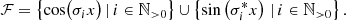 $$ \begin{aligned} \mathcal{F} = \left\{ \cos \bigl ( \sigma _i x\bigr ) \,\vert \, i \in \mathbb{N} _{>0} \right\} \cup \left\{ \sin \left( \sigma _i^* x\right) \,\vert \, i \in \mathbb{N} _{>0} \right\} . \end{aligned} $$