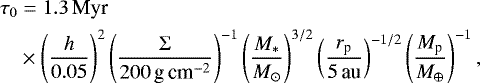 \begin{align*} \tau_0 &= {1.3}\,\textrm{Myr} \, \nonumber\\ & \times \left(\frac{h}{0.05} \right) ^2 \left(\frac{\Sigma}{{200}\,\textrm{g\,cm}^{-2}} \right) ^{-1} \left(\frac{M_*}{M_{\odot}}\right) ^{3/2} \left(\frac{r_{\textrm{p}}}{{5}\,\textrm{au}} \right) ^{-1/2} \left(\frac{M_{\textrm{p}}}{M_{\oplus}} \right) ^{-1}, \end{align*}