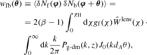 $$ \begin{aligned} { w}_{\rm fb}(\boldsymbol{\theta })&\equiv \langle \delta N_{\rm f}(\boldsymbol{\varphi })\,\delta N_{\rm b}(\boldsymbol{\varphi }+\boldsymbol{\theta })\rangle =\nonumber \\ &=2(\beta -1)\int _0^{\chi _{\rm H}}\mathrm{d} \chi g_{\rm f}(\chi )\hat{W}^{\text{lens}}(\chi )\,\cdot \nonumber \\&\int _0^{\infty }\mathrm{d}k\frac{k}{2\pi }P_{\text{g-dm}}(k,z)J_0(kd_A\theta ), \end{aligned} $$