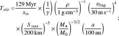 \begin{equation*}\begin{split} \hspace*{-2pt}T_{\mathrm{stir}}= & \frac{129\,\mathrm{Myr}}{x_{\mathrm{m}}}\times\left(\frac{1}{\gamma}\right)\,\left(\frac{\rho}{\mathrm{1\,g\,cm^{-3}}} \right)^{-1}\,\left(\frac{v_{\mathrm{frag}}}{\mathrm{30\,m\,s^{-1}}}\right)^{4}\,\\[4pt] \hspace*{-2pt}& \times\left(\frac{S_{\mathrm{max}}}{\mathrm{200\,km}}\right)^{-3}\times\left(\frac{M_{\star}}{{M}_{\odot}}\right)^{-3/2}\,\left(\frac{a}{\mathrm{100\,au}}\right) \end{split}; \end{equation*}