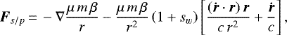 \begin{equation*}{\vec{F}_{s/p}}\,{=}\,-\nabla\frac{\mu\,m\,\beta}{r}-\frac{\mu\,m\,\beta}{r^2}\left(1+s_w\right)\left[\frac{(\vec{\dot{r}} \cdot\vec{r})\,\vec{r}}{c\,r^2}+\frac{\vec{\dot{r}}}{c}\right], \end{equation*}