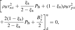 $$ \begin{aligned}&\left[\rho _{\rm B} { v}_{nx}^2 + \frac{\xi _{\rm n}}{ 2-\xi _{\rm n}} P_{\rm B} +(1-\xi _{\rm n})\rho _{\rm B} { v}_{px}^2 \right. \nonumber \\& \left. +\frac{2(1-\xi _{\rm n})}{2-\xi _{\rm n}} P_{\rm B} +\frac{B_{ y}^2}{2} \right]^\mathrm{u} _{\rm d} = 0, \end{aligned} $$