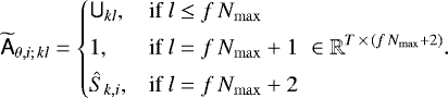 \begin{equation*}\widetilde{\tens{A}}_{\theta,i;\, kl} = \begin{cases} \tens{U}_{kl}, & \text{if}\ l \leq f \, N_{\mathrm{max}}\\[3pt] 1, & \text{if}\ l = f \, N_{\mathrm{max}}+1 \\[3pt] \hat{S}_{k,i}, & \text{if}\ l = f \, N_{\mathrm{max}}+2 \end{cases} \: \in \mathbb{R}^{T\,{\times}\,(f \, N_{\mathrm{max}}+2)}. \end{equation*}
