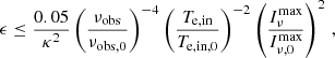 $$ \begin{aligned} \epsilon \le \frac{0.05}{\kappa ^2}\left( \frac{\nu _\mathrm{obs} }{\nu _\mathrm{obs,0} } \right)^{-4} \left(\frac{T_\mathrm{e,in} }{T_\mathrm{e,in,0} } \right)^{-2} \left(\frac{I_\nu ^\mathrm{max} }{I_{\nu ,0}^\mathrm{max} } \right)^2 \, , \end{aligned} $$