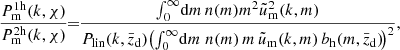 $$ \begin{aligned} \frac{P_{\rm m}^\mathrm{1h}(k,\chi )}{P_{\rm m}^\mathrm{2h}(k,\chi )}\!\!=\!\! \frac{\int _0^\infty \!\mathrm{d} m \,n(m) m^2 \tilde{u}_{\rm m}^2(k,m)}{P_{\rm lin}(k,\bar{z}_{\rm d})\! \left(\int _0^\infty \!\mathrm{d} m\;n(m)\,m\, \tilde{u}_{\rm m}(k,m)\,b_{\rm h}(m,\bar{z}_{\rm d})\!\right)^2}, \end{aligned} $$