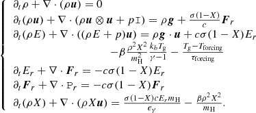 $$ \begin{aligned} \left\{ \begin{array}{l} \partial _t \rho + \nabla \cdot (\rho \boldsymbol{u}) = 0\\ \partial _t (\rho \boldsymbol{u}) + \nabla \cdot (\rho \boldsymbol{u} \otimes \boldsymbol{u} + p \mathtt{I}) = \rho \boldsymbol{g} + \frac{\sigma (1-X)}{c} \boldsymbol{F}_r\\ \partial _t (\rho E) + \nabla \cdot ((\rho E+p) \boldsymbol{u}) = \rho \boldsymbol{g} \cdot \boldsymbol{u} +c \sigma (1-X) E_r \\ \qquad \qquad \qquad \qquad \quad \qquad - \beta \frac{\rho ^2 X^2}{m_{\rm H}^2} \frac{k_b T_{\rm g}}{\gamma -1} - \frac{T_{\rm g} - T_{\rm forcing}}{\tau _{\rm forcing}} \\ \partial _t E_r + \nabla \cdot \boldsymbol{F}_r = - c \sigma (1-X) E_r \\ \partial _t \boldsymbol{F}_r + \nabla \cdot \mathtt{P}_r = - c \sigma (1-X) \boldsymbol{F}_r\\ \partial _t (\rho X) + \nabla \cdot (\rho X \boldsymbol{u}) = \frac{\sigma (1-X) c E_r m_{\rm H}}{e_{\gamma }} - \frac{\beta \rho ^2 X^2}{m_{\rm H}}. \end{array}\right. \end{aligned} $$