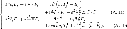 $$ \begin{aligned} \left\{ \begin{array}{ll} \varepsilon ^2 \partial _{\tilde{t}} E_r + \varepsilon \nabla \cdot \vec{F}_r&= c \tilde{\sigma } \left( a_r T_g^4 - E_r \right)\\&+ \varepsilon \frac{\tilde{\sigma }}{c} \vec{\tilde{u}} \cdot \vec{F}_r + \varepsilon ^2 \frac{4}{3} \frac{\tilde{\sigma }}{c} E_r \vec{\tilde{u}} \cdot \vec{\tilde{u}} \qquad \qquad \mathrm{(A.1a)}\\ \varepsilon ^2 \partial _{\tilde{t}} \vec{F}_r + \varepsilon \frac{c^2}{3} \nabla E_r&= -\tilde{\sigma } c \vec{F}_r + \varepsilon \frac{c}{3} \tilde{\sigma } \vec{\tilde{u}} E_r \\&+ \varepsilon c \tilde{\sigma } \vec{\tilde{u}} a_r T_g^4 + \varepsilon ^2 \frac{\tilde{\sigma }}{c} \vec{\tilde{u}} \cdot (\vec{\tilde{u}} \cdot \vec{F}_r).\qquad \ \mathrm{(A.1b)} \end{array}\right. \end{aligned} $$