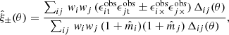 $$ \begin{aligned} \hat{\xi }_\pm (\theta ) = \frac{\sum _{ij} \,{ w}_i { w}_j \,(\epsilon ^\mathrm{obs}_{i\mathrm{t}}\epsilon ^\mathrm{obs}_{j\mathrm{t}} \pm \epsilon ^\mathrm{obs}_{i\times }\epsilon ^\mathrm{obs}_{j\times })\, \Delta _{ij}(\theta )}{ \sum _{ij} \,{ w}_i { w}_j \,(1+\hat{m}_i)(1+\hat{m}_j)\, \Delta _{ij}(\theta )}, \end{aligned} $$