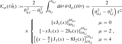 $$ \begin{aligned} {\mathcal{K} }_\mu (\ell \bar{\theta }_i) :=&\frac{2}{\theta _{\mathrm{u},i}^2 - \theta _{\mathrm{l},i}^2 }\, \int _{\theta _{\mathrm{l},i}}^{\theta _{\mathrm{u},i}} \mathrm{d}\theta \prime \, \theta \prime \mathrm{J}_\mu (\ell \theta \prime ) = \frac{2}{\left( \theta _{\mathrm{u},i}^2 - \theta _{\mathrm{l},i}^2 \right) \ell ^2}\nonumber \\&\times \left\{ \begin{matrix} \left[ x \mathrm{J}_1(x) \right]_{\ell \theta _{\mathrm{l},i}}^{\ell \theta _{\mathrm{u},i}}&\mu =0 \\ \left[ -x \mathrm{J}_1(x) - 2 \mathrm{J}_0(x) \right]_{\ell \theta _{\mathrm{l},i}}^{\ell \theta _{\mathrm{u},i}}&\mu =2 \\ \left[ \left( x -\frac{8}{x} \right) \mathrm{J}_1(x) - 8 \mathrm{J}_2(x) \right]_{\ell \theta _{\mathrm{l},i}}^{\ell \theta _{\mathrm{u},i}}&\mu =4 \end{matrix} \right., \end{aligned} $$