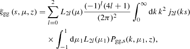 $$ \begin{aligned} \xi _{\rm gg} \left( s,\mu ,z \right) =&\sum _{l=0}^{2} {L}_{2l}(\mu ) \frac{(-1)^l (4l+1)}{(2 \pi )^2} \int _0^\infty \mathrm{d}k\, k^2\, {j}_{2l}(ks) \\&\times \int _{-1}^1 \mathrm{d}\mu _1 {L}_{2l}(\mu _1) P_{\rm gg, s}(k,\mu _1,z),\nonumber \end{aligned} $$