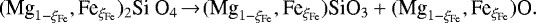 \begin{equation*}(\textrm{Mg}_{1-\xi_{\textrm{Fe}}}, \textrm{Fe}_{\xi_{\textrm{Fe}}})_2 \textrm{Si O}_4 \!\rightarrow{}\! (\textrm{Mg}_{1-\xi_{\textrm{Fe}}}, \textrm{Fe}_{\xi_{\textrm{Fe}}})\textrm{SiO}_3 + (\textrm{Mg}_{1-\xi_{\textrm{Fe}}}, \textrm{Fe}_{\xi_{\textrm{Fe}}})\textrm{O}. \end{equation*}