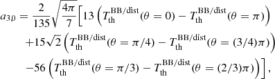 $$ \begin{aligned} a_{3,0}&= \frac{2}{135} \sqrt{\frac{4\pi }{7}} \Bigl [ { 13 \left({T_{\rm th}^\mathrm{BB/dist} (\theta =0) - T_{\rm th}^\mathrm{BB/dist} (\theta =\pi ) }\right) } \\&\quad { + 15\sqrt{2} \left({T_{\rm th}^\mathrm{BB/dist} (\theta =\pi /4) - T_{\rm th}^\mathrm{BB/dist} (\theta =(3/4)\pi ) }\right) }\nonumber \\&\quad {- 56 \left({T_{\rm th}^\mathrm{BB/dist} (\theta =\pi /3) - T_{\rm th}^\mathrm{BB/dist} (\theta =(2/3)\pi ) }\right) } \Bigr ] \, , \nonumber \end{aligned} $$