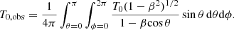 $$ \begin{aligned} T_{\rm 0,obs} = \frac{1}{4\pi } \int _{\theta =0}^{\pi } \int _{\phi =0}^{2\pi } \frac{T_0 (1-\beta ^2)^{1/2}}{1-\beta \mathrm{cos}\,\theta } \, \mathrm{sin}\,\theta \, \mathrm{d}\theta \mathrm{d}\phi . \end{aligned} $$
