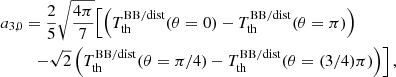 $$ \begin{aligned} a_{3,0}&= \frac{2}{5} \sqrt{\frac{4\pi }{7}} \Bigl [ { \left({T_{\rm th}^\mathrm{BB/dist} (\theta =0) - T_{\rm th}^\mathrm{BB/dist} (\theta =\pi ) }\right) } \\&\quad { - \sqrt{2} \left({T_{\rm th}^\mathrm{BB/dist} (\theta =\pi /4) - T_{\rm th}^\mathrm{BB/dist} (\theta =(3/4)\pi ) }\right) } \Bigr ] \nonumber \, , \end{aligned} $$