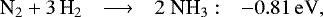 \begin{equation*} \hspace*{-4pt}\begin{array}{lcll} {\textrm{N}_2} + 3\,{\textrm{H}_2} &\longrightarrow& 2\;{\textrm{NH}_3} :&\rm -0.81\,eV, \end{array}\end{equation*}