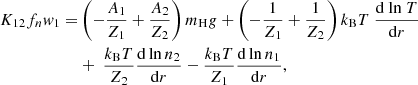 $$ \begin{aligned} {K_{12} f_n w_1} =&\left({-\frac{A_1}{Z_1}} + {\frac{A_2}{Z_2}} \right) m_{\rm H} g + \left({- \frac{1}{Z_1}} + {\frac{1}{Z_2}} \right) k_{\rm B}T \ {{\mathrm{d}\ \mathrm{ln}\ T} \over {\mathrm{d}r}}\nonumber \\&+\ {{\frac{k_{\rm B}T}{Z_2}} {{\mathrm{d\, ln}\, n_2} \over {\mathrm{d}r}} - {{k_{\rm B}T} \over {Z_1 }} {{\mathrm{d\, ln}\, n_1} \over {\mathrm{d}r}}}, \end{aligned} $$