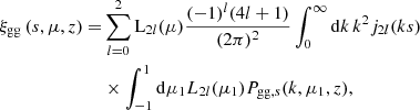 $$ \begin{aligned} \xi _{\rm gg} \left({s,\mu ,z}\right) =&\sum _{l=0}^{2} \mathrm{L}_{2l}(\mu ) \frac{(-1)^l (4l+1)}{(2 \pi )^2} \int _0^\infty \mathrm{d} k\, k^2 {j}_{2l}(ks) \\& \times \int _{-1}^1 \mathrm{d} \mu _1 {L}_{2l}(\mu _1) P_{\mathrm{gg}, s}(k,\mu _1,z), \nonumber \end{aligned} $$
