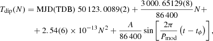 $$ \begin{aligned} T_{\rm dip}(N)&= \mathrm{MJD(TDB)}\; 50\,123.0089(2) + \frac{3\,000.65129(8)}{86\,400} N +\nonumber \\&\quad +2.54(6) \times 10^{-13} N^2 + \frac{A }{86\,400} \sin \left[\frac{2 \pi }{P_{\rm mod}}\left(t -t_{\phi }\right)\right], \end{aligned} $$
