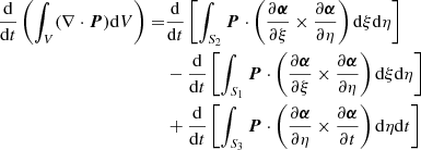 $$ \begin{aligned} \frac{\mathrm{d}}{\mathrm{d} t} \left( \int _V (\nabla \cdot {\boldsymbol{P}}) \mathrm{d} V \right) =&\frac{\mathrm{d}}{\mathrm{d} t} \left[ \int _{S_2} {\boldsymbol{P}} \cdot \left( \frac{\partial {\boldsymbol{\alpha }}}{\partial \xi } \times \frac{\partial {\boldsymbol{\alpha }}}{\partial \eta } \right) \mathrm{d}\xi \mathrm{d}\eta \right] \nonumber \\&-\frac{\mathrm{d}}{\mathrm{d} t} \left[ \int _{S_1} {\boldsymbol{P}} \cdot \left( \frac{\partial {\boldsymbol{\alpha }}}{\partial \xi } \times \frac{\partial {\boldsymbol{\alpha }}}{\partial \eta } \right) \mathrm{d}\xi \mathrm{d}\eta \right] \nonumber \\&+ \frac{\mathrm{d}}{\mathrm{d} t} \left[\int _{S_3} {\boldsymbol{P}} \cdot \left( \frac{\partial {\boldsymbol{\alpha }}}{\partial \eta } \times \frac{\partial {\boldsymbol{\alpha }}}{\partial t} \right) \mathrm{d}\eta \mathrm{d}t \right] \end{aligned} $$