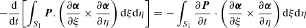 $$ \begin{aligned} -\frac{\mathrm{d}}{\mathrm{d}t} \Biggl [ \int _{S_1} {\boldsymbol{P}} . \left( \frac{\partial {\boldsymbol{\alpha }}}{\partial \xi } \times \frac{\partial {\boldsymbol{\alpha }}}{\partial \eta } \right) \mathrm{d}\xi \mathrm{d}\eta \Biggr ] =- \int _{S_1} \frac{\partial {\boldsymbol{P}}}{\partial t} \cdot \left( \frac{\partial {\boldsymbol{\alpha }}}{\partial \xi } \times \frac{\partial {\boldsymbol{\alpha }}}{\partial \eta } \right) \mathrm{d}\xi \mathrm{d}\eta \end{aligned} $$