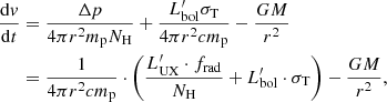 $$ \begin{aligned} \frac{\mathrm{d}{ v}}{\mathrm{d}t}&=\frac{\Delta p}{4 \pi r^2 m_{\rm p} N_{\rm H}} + \frac{L_{\rm bol}^\prime \sigma _{\rm T}}{4 \pi r^2 c m_{\rm p}} - \frac{GM}{r^2} \nonumber \\&= \frac{1}{4 \pi r^2 c m_{\rm p}} \cdot \left(\frac{L_{\rm UX}^\prime \cdot f_{\rm rad}}{N_{\rm H}}+L_{\rm bol}^\prime \cdot \sigma _{\rm T}\right) - \frac{GM}{r^2}, \end{aligned} $$