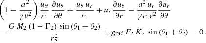 $$ \begin{aligned} \begin{aligned}&\left(1-\frac{a^2}{\gamma { v}^2}\right)\frac{u_{\theta }}{r_1}\,\frac{\partial u_{\theta }}{\partial \theta } + \frac{u_{\theta }\,u_{r}}{r_1} + u_{r}\frac{\partial u_{\theta }}{\partial r} - \frac{a^2\,u_{r}}{\gamma r_1 { v}^2}\frac{\partial u_{r}}{\partial \theta } \\&- \frac{G\,M_2\,(1-\Gamma _2)\,\sin {(\theta _1+\theta _2)}}{r_2^2} + g_\mathrm{rad} \,F_2\,K_2\,\sin {(\theta _1+\theta _2)}=0\,. \end{aligned} \end{aligned} $$