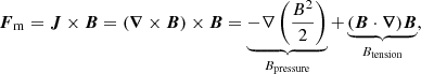 $$ \begin{aligned} \boldsymbol{F}_\mathrm{m} =\boldsymbol{J}\times \boldsymbol{B}=(\boldsymbol{\nabla } \times \boldsymbol{B}) \times \boldsymbol{B}=\underbrace{-\nabla \left(\frac{B^{2}}{2}\right)}_{B_\mathrm{pressure} }+\underbrace{(\boldsymbol{B} \cdot \boldsymbol{\nabla }) \boldsymbol{B}}_{B_\mathrm{tension} }, \end{aligned} $$