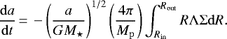 \begin{equation*} \frac{\mathrm{d}a}{\mathrm{d}t}\,{=}\,-\left(\frac{a}{G M_{\star}} \right)^{1/2} \left(\frac{4\pi}{M_{\mathrm{p}}}\right) \int_{R_{\mathrm{in}}}^{R_{\mathrm{out}}}{R\Lambda\Sigma}\mathrm{d}R. \end{equation*}