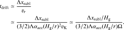 \begin{align*} t_{\textrm{drift}} & \simeq \frac{\Delta x_{\textrm{subl}}}{\varv_r} \nonumber \\ & \simeq \frac{\Delta x_{\textrm{subl}}}{(3/2) \Lambda \alpha_{\textrm{acc}} (H_{\textrm{g}}/r)^2 \varv_{\textrm{K}}} \simeq \frac{\Delta x_{\textrm{subl}}/H_{\textrm{g}}}{(3/2) \Lambda \alpha_{\textrm{acc}} (H_{\textrm{g}}/r) \Omega}. \end{align*}