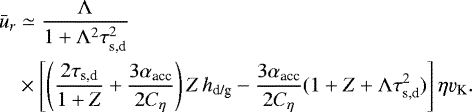 \begin{align*} \bar{u}_r & \simeq \frac{\Lambda}{1+\Lambda^2 \tau_{\textrm{s,d}}^2} \nonumber\\ & \times \left[ \left(\frac{2\tau_{\textrm{s,d}}}{1+Z} + \frac{3\alpha_{\textrm{acc}}}{2C_{\eta}} \right) Z \, h_{\textrm{d/g}} - \frac{3\alpha_{\textrm{acc}}}{2C_{\eta}} (1 + Z + \Lambda \tau_{\textrm{s,d}}^2) \right] \eta \varv_{\textrm{K}}.\end{align*}