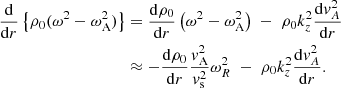 $$ \begin{aligned} \frac{ \mathrm{d}}{ \mathrm{d}r} \left\{ \rho _0 (\omega ^2 - \omega _{\rm A}^2) \right\}&= \frac{ \mathrm{d} \rho _0}{ \mathrm{d}r} \left( \omega ^2 - \omega _{\rm A}^2 \right) \; - \; \rho _0 k_z^2 \frac{ \mathrm{d} { v}_{A}^2}{ \mathrm{d}r} \\&\approx - \frac{ \mathrm{d} \rho _0}{ \mathrm{d}r} \frac{{ v}_{\rm A}^2}{{ v}_{\rm s}^2} \omega _R^2 \; - \; \rho _0 k_z^2 \frac{ \mathrm{d} { v}_{A}^2}{ \mathrm{d}r}. \end{aligned} $$