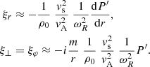 $$ \begin{aligned} \xi _r&\approx -\frac{1}{\rho _0}\; \frac{{ v}_{\rm s}^2}{ { v}_{\rm A}^2}\; \frac{1}{ \omega _R^2} \frac{ \mathrm{d} P^\prime }{ \mathrm{d}r}, \nonumber \\ \xi _{\perp }&= \xi _{\varphi } \approx - i \frac{ m}{r}\;\frac{1}{\rho _0}\; \frac{{ v}_{\rm s}^2}{ { v}_{\rm A}^2}\; \frac{1}{ \omega _R^2} P^\prime . \end{aligned} $$
