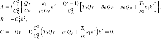 $$ \begin{aligned} A&= i \frac{C_\mathrm{T} ^2}{C_\mathrm{S} ^2}\Bigg \{ \frac{Q_{T}}{C_\mathrm{V} } + \frac{\kappa _\parallel }{\rho _0 C_\mathrm{V} }k^2 + \frac{(\gamma - 1)}{C_\mathrm{A} ^2}\Big [ T_0 Q_{T} - B_0 Q_B -\rho _0 Q_\rho + \frac{T_0}{\rho _0} \kappa _\parallel k^2 \Big ] \Bigg \}, \\ B&= - C_\mathrm{T} ^2 k^2, \\ C&= - i(\gamma -1)\frac{C_\mathrm{T} ^2}{C_\mathrm{S} ^2}\Big (T_0 Q_{T} - \rho _0 Q_\rho + \frac{T_0}{\rho _0}\kappa _\parallel k^2 \Big )k^2 =0. \end{aligned} $$