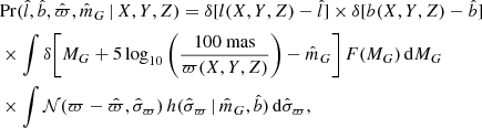 $$ \begin{aligned} \begin{aligned}&\mathrm{Pr} (\hat{l}, \hat{b}, \hat{\varpi }, \hat{m}_G \, | \, X,Y,Z) = \delta [ l(X,Y,Z) - \hat{l} ] \times \delta [ b(X,Y,Z) - \hat{b} ] \\&\times \int \delta \Bigg [M_G + 5\log _{10}\Bigg ( \dfrac{{100~\mathrm{mas} }}{\varpi (X,Y,Z)} \Bigg ) -\hat{m}_G \Bigg ] \, F(M_G) \, \mathrm{d} M_G \\&\times \int \mathcal{N} (\varpi -\hat{\varpi },\hat{\sigma }_\varpi )\, h(\hat{\sigma }_\varpi \, |\, \hat{m}_G,\hat{b})\, \mathrm{d} \hat{\sigma }_\varpi , \end{aligned}\end{aligned} $$