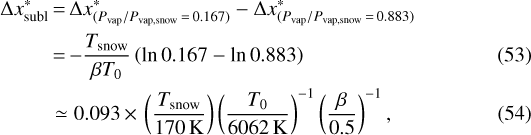 \begin{align*} \Delta x_{\textrm{subl}}^{*} &\,{=}\,\Delta x^{*}_{(P_{\textrm{vap}}/P_{\textrm{vap,snow}}\,{=}\,0.167)} - \Delta x^{*}_{(P_{\textrm{vap}}/P_{\textrm{vap,snow}}\,{=}\,0.883)} \nonumber \\ &\,{=}\,{-}\frac{T_{\textrm{snow}}}{\beta T_{\textrm{0}}} \left(\ln{0.167} - \ln{0.883} \right) \\ & \simeq 0.093\,{\times}\,\left(\frac{T_{\textrm{snow}}}{170 \, \textrm{K}} \right) \left(\frac{T_{\textrm{0}}}{6062 \, \rm K} \right)^{-1} \left(\frac{\beta}{0.5} \right)^{-1},\end{align*}