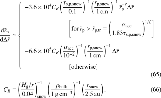 \begin{align*} \frac{\textrm{d} \tilde{r}_{\textrm{p}} }{\textrm{d} \Delta \tilde{r}} & \simeq \left\{ \begin{array}{ll} \displaystyle -3.6\,{\times}\,10^4 C_R \left(\frac{ \tau_{\textrm{s,p,snow}}}{0.1}\right)^{-1} \left(\frac{ r_{\textrm{p,snow}}}{1\,\textrm{cm}} \right)^{-1} \tilde{r}_{\textrm{p}}^{-\zeta} \Delta \tilde{r} \vspace{1em} \\ \displaystyle \hspace{7em} \left[ \textrm{for \, } \tilde{r}_{\textrm{p}} > \tilde{r}_{\textrm{p,tr}} \equiv \left(\frac{\alpha_{\textrm{acc}}}{1.83 \tau_{\textrm{s,p,snow}}}\right)^{1/\zeta} \right] \vspace{1em} \\ \displaystyle -6.6\,{\times}\,10^5 C_R \left(\frac{\alpha_{\textrm{acc}}}{10^{-2}} \right)^{-1} \left(\frac{ r_{\textrm{p,snow}}}{1\,\rm cm} \right)^{-1} \Delta \tilde{r} \vspace{1em} \\ \displaystyle \hspace{7em} \left[ \textrm{otherwise} \right] \end{array} \right. \\ C_R & \equiv \left(\frac{H_{\textrm{g}}/r}{0.04}\right)^{-1}_{\textrm{snow}} \left(\frac{\rho_{\textrm{bulk}}}{1 {\,\textrm{g \,cm}^{-3}}} \right)^{-1} \left(\frac{ r_{\textrm{snow}}}{2.5 {\,\textrm{au}}} \right). \end{align*}