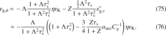 \begin{align*} v_{\textrm{g},\phi} &\,{=}\,-\Lambda \frac{1+\Lambda\tau_{\textrm{s}}^2}{1+\Lambda^2 \tau_{\textrm{s}}^2} \eta v_{\textrm{K}} - Z \frac{\frac{1}{2}\Lambda^2\tau_{\textrm{s}}}{1+\Lambda^2 \tau_{\textrm{s}}^2} v_{\textrm{g},\nu}^{*}\\ & \simeq - \frac{\Lambda}{1+\Lambda^2 \tau_{\textrm{s}}^2} \left(\left(1+\Lambda \tau_{\textrm{s}}^2 \right) - \frac{3}{4} \frac{Z\tau_{\textrm{s}}}{1+Z} \alpha_{\textrm{acc}} C_{\eta}^{-1} \right) \eta v_{\textrm{K}}. \end{align*}