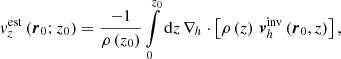 $$ \begin{aligned} { v}^{\mathrm{est}}_z \left( \boldsymbol{r}_0; z_0 \right) = \frac{-1}{\rho \left(z_0 \right)} \int \limits _0^{z_0} \mathrm{d} {z}\, \nabla _h \cdot \left[\rho \left(z \right)\, \boldsymbol{v}^{\mathrm{inv}}_h \left(\boldsymbol{r}_0, z \right) \right], \end{aligned} $$