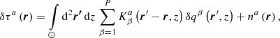 $$ \begin{aligned} \delta \tau ^a \left(\boldsymbol{r}\right) = \int \limits _{\odot } \mathrm{d} ^2\boldsymbol{{r^{\prime }}}\, \mathrm{d} {z}\, \sum \limits _{\beta = 1}^P K^a_{\beta }\left(\boldsymbol{r}^{\prime } - \boldsymbol{r}, z\right) \delta q^{\beta }\left(\boldsymbol{r}^{\prime }, z\right) + n^a\left(\boldsymbol{r}\right), \end{aligned} $$