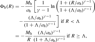$$ \begin{aligned} \Phi _{\rm h}(R)&=-\frac{M_{\rm h}}{a_{\rm h}}\left[ \frac{1}{\gamma -1} \ln \left( \frac{1+(R/a_{\rm h})^{\gamma -1}}{1+(\Lambda /a_{\rm h})^{\gamma -1}} \right)\right.\nonumber \\&\quad \left.- \frac{(\Lambda /a_{\rm h})^{\gamma -1}}{(1 +\Lambda /a_{\rm h})^{\gamma -1}} \right]\,\mathrm{if}\,R < \Lambda \nonumber \\&= -\frac{M_{\rm h}}{R} \frac{(\Lambda /a_{\rm h})^{\gamma -1}}{(1 +\Lambda /a_{\rm h})^{\gamma -1}}\,\mathrm{if}\,R \ge \Lambda , \end{aligned} $$