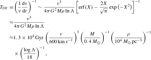$$ \begin{aligned} T_{\rm DF} \equiv &\left(\frac{1}{{ v}} \frac{\mathrm{d} { v}}{\mathrm{d} t} \right)^{-1} \sim \frac{{ v}^3}{4\pi G^2 M \rho \ln \Lambda } \left[ \mathrm{erf}(X) - \frac{2X}{\sqrt{\pi }} \exp \left(-X^2 \right) \right]^{-1}\nonumber \\ \approx &\frac{{ v}^3}{4\pi G^2 M \rho \ln \Lambda }\nonumber \\ \approx &1.3 \times 10^4 \,\mathrm{Gyr} \, \left( \frac{{ v}}{600\,\mathrm{km\,s}^{-1}} \right)^3 \left( \frac{M}{0.4\,M_\odot } \right)^{-1} \left( \frac{\rho }{10^4\,M_\odot \,\mathrm{pc}^{-3}} \right)^{-1}\nonumber \\&\times \left( \frac{\log \Lambda }{18} \right)^{-1}, \end{aligned} $$