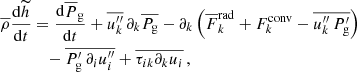 $$ \begin{aligned} \overline{\rho } \frac{\mathrm{d} \widetilde{h} }{\mathrm{d} t}&= \frac{\mathrm{d} \overline{P}_{\rm g} }{\mathrm{d} t} + \overline{u_k^{\prime \prime }} \,\partial _k \overline{P_{\rm g}} - \partial _k \left( \overline{F}_k^\mathrm{rad} + F_k^\mathrm{conv} - \overline{u_k^{\prime \prime } \, P_{\rm g}^\prime } \right) \nonumber \\&\quad - \overline{P_{\rm g}^\prime \, \partial _i u_i^{\prime \prime }} + \overline{\tau _{ik} \partial _k u_i} \, , \end{aligned} $$